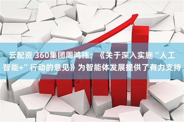 云配资 360集团周鸿祎：《关于深入实施“人工智能+”行动的意见》为智能体发展提供了有力支持