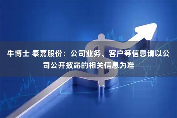 牛博士 泰嘉股份：公司业务、客户等信息请以公司公开披露的相关信息为准