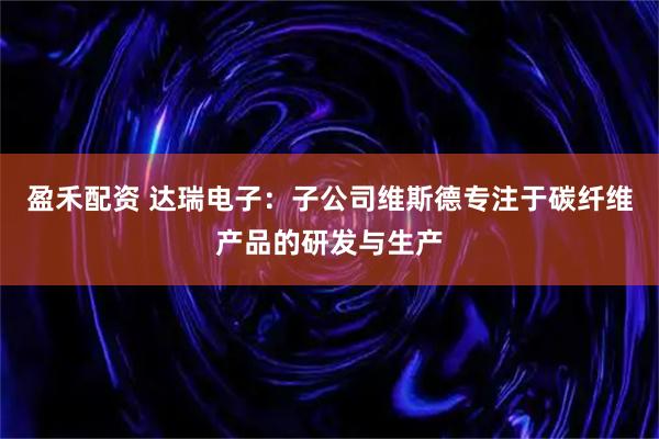 盈禾配资 达瑞电子：子公司维斯德专注于碳纤维产品的研发与生产