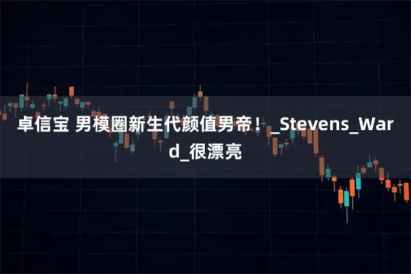 卓信宝 男模圈新生代颜值男帝！_Stevens_Ward_很漂亮