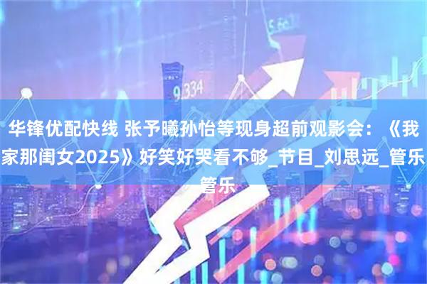 华锋优配快线 张予曦孙怡等现身超前观影会：《我家那闺女2025》好笑好哭看不够_节目_刘思远_管乐