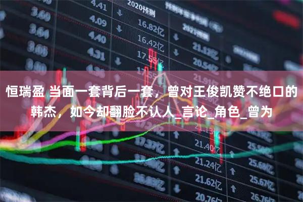 恒瑞盈 当面一套背后一套，曾对王俊凯赞不绝口的韩杰，如今却翻脸不认人_言论_角色_曾为