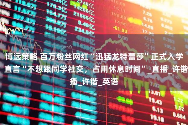 博远策略 百万粉丝网红“迅猛龙特蕾莎”正式入学复旦,直言“不想跟同学社交,占用休息时间”_直播_许锴_英语