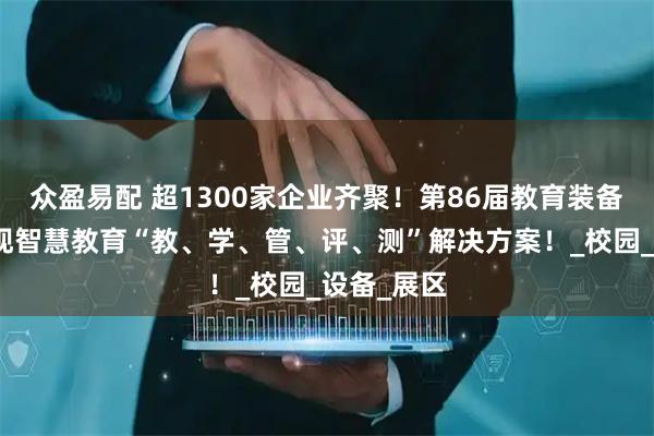 众盈易配 超1300家企业齐聚!第86届教育装备展全景呈现智慧教育“教、学、管、评、测”解决方案!_校园_设备_展区