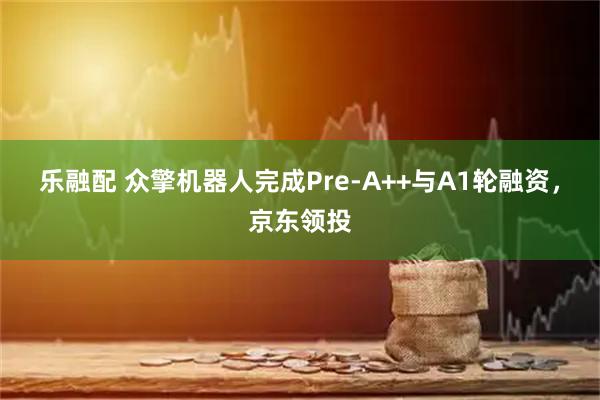 乐融配 众擎机器人完成Pre-A++与A1轮融资，京东领投