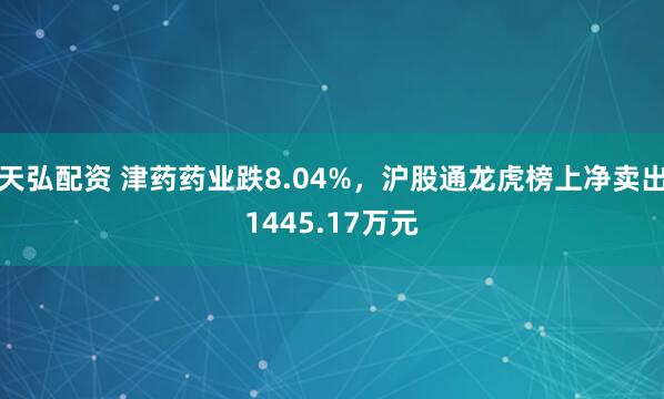 天弘配资 津药药业跌8.04%，沪股通龙虎榜上净卖出1445.17万元