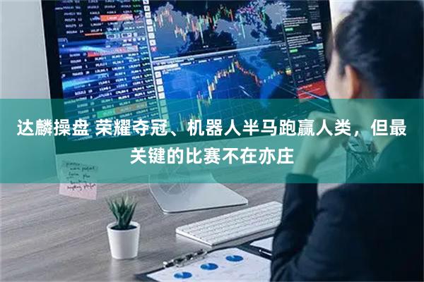 达麟操盘 荣耀夺冠、机器人半马跑赢人类，但最关键的比赛不在亦庄