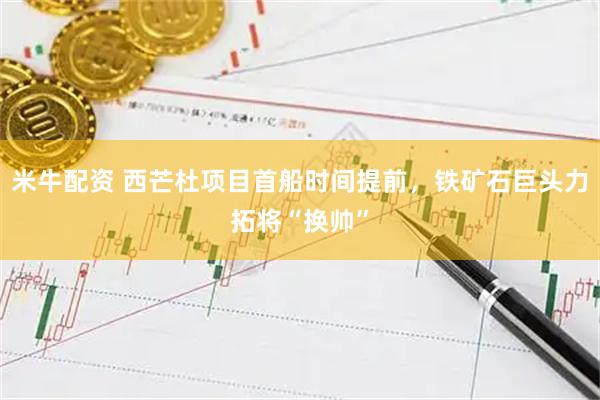 米牛配资 西芒杜项目首船时间提前，铁矿石巨头力拓将“换帅”