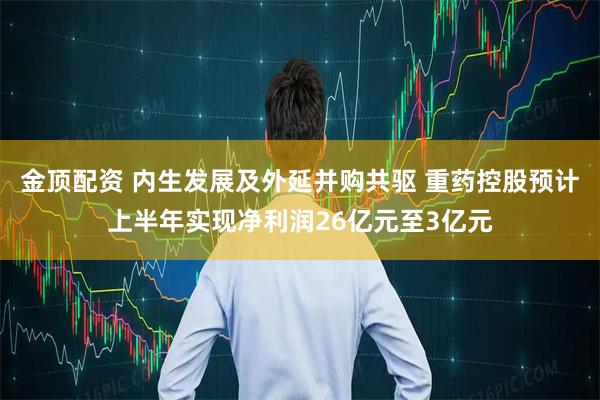 金顶配资 内生发展及外延并购共驱 重药控股预计上半年实现净利润26亿元至3亿元