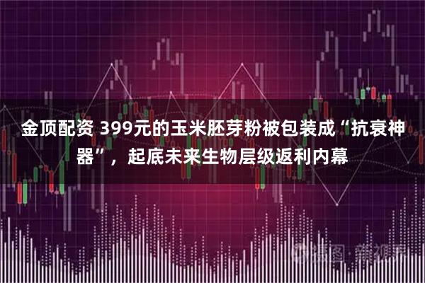 金顶配资 399元的玉米胚芽粉被包装成“抗衰神器”,起底未来生物层级返利内幕