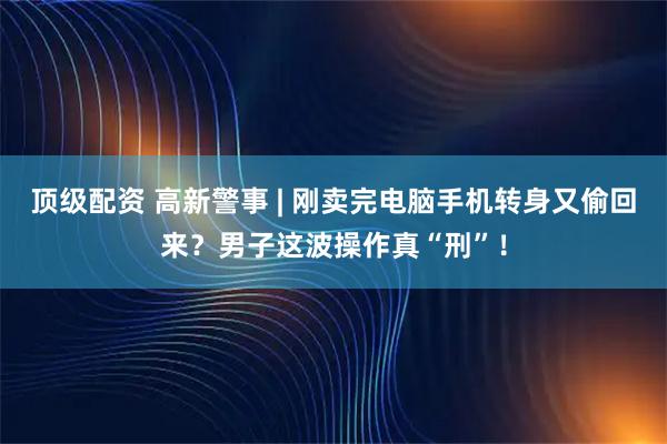 顶级配资 高新警事 | 刚卖完电脑手机转身又偷回来?男子这波操作真“刑”!