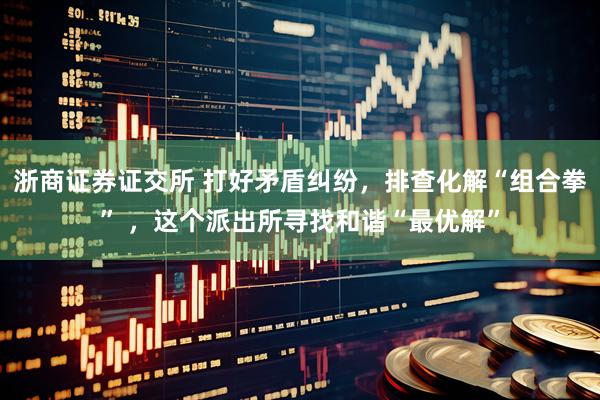 浙商证券证交所 打好矛盾纠纷，排查化解“组合拳” ，这个派出所寻找和谐“最优解”