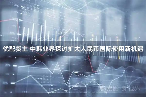 优配货主 中韩业界探讨扩大人民币国际使用新机遇