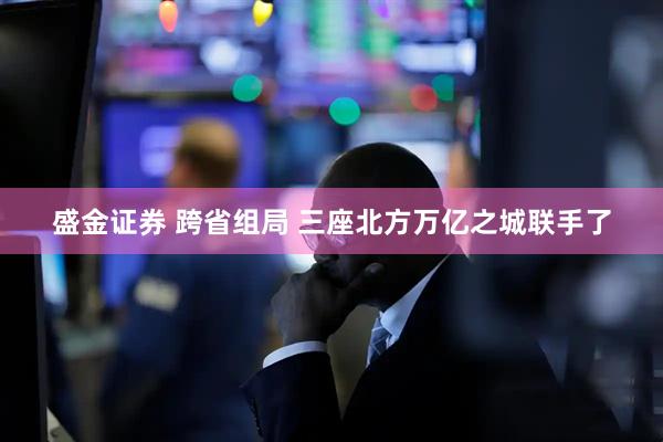 盛金证券 跨省组局 三座北方万亿之城联手了